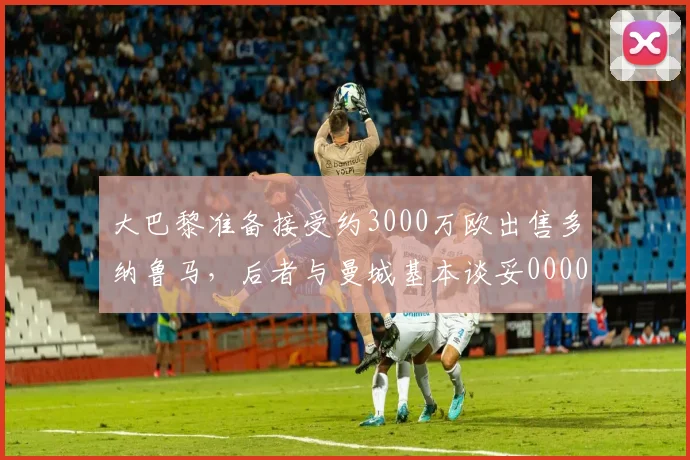 大巴黎准备接受约3000万欧出售多纳鲁马，后者与曼城基本谈妥0000644