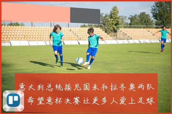 意大利总统接见国米和拉齐奥两队：希望意杯决赛让更多人爱上足球