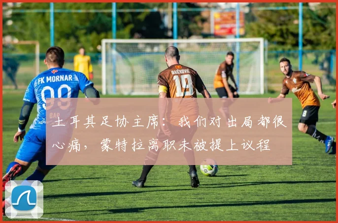 土耳其足协主席：我们对出局都很心痛，蒙特拉离职未被提上议程