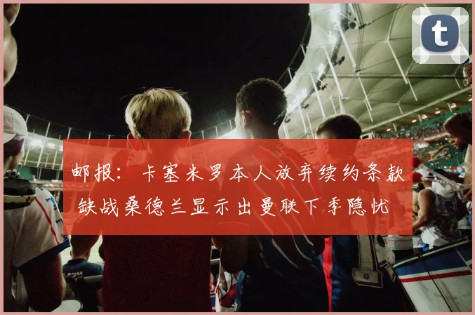 邮报：卡塞米罗本人放弃续约条款 缺战桑德兰显示出曼联下季隐忧